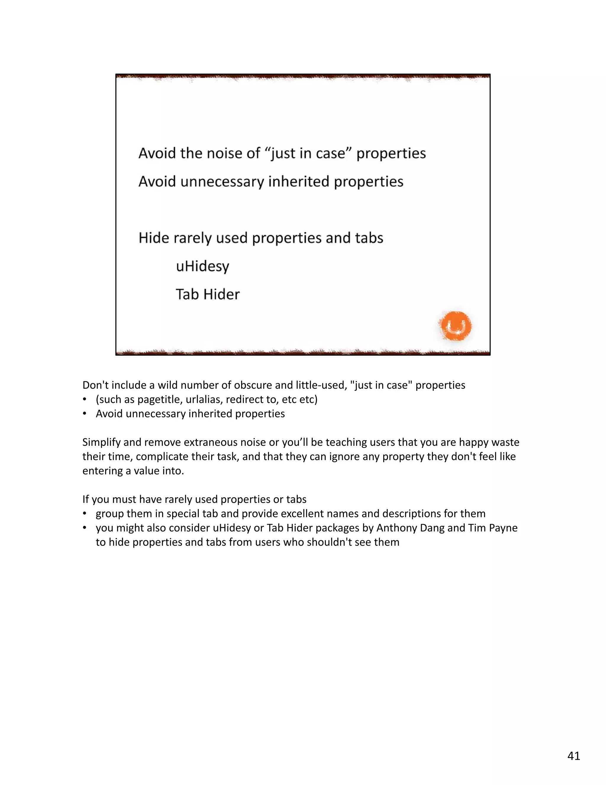 Don't include a wild number of obscure and little-used, "just in case" properties
• (such as pagetitle, urlalias, redirect to, etc etc)
• Avoid unnecessary inherited properties
Simplify and remove extraneous noise or you’ll be teaching users that you are happy waste
their time, complicate their task, and that they can ignore any property they don't feel like
entering a value into.
If you must have rarely used properties or tabs
• group them in special tab and provide excellent names and descriptions for them
• you might also consider uHidesy or Tab Hider packages by Anthony Dang and Tim Payne
to hide properties and tabs from users who shouldn't see them
41
 