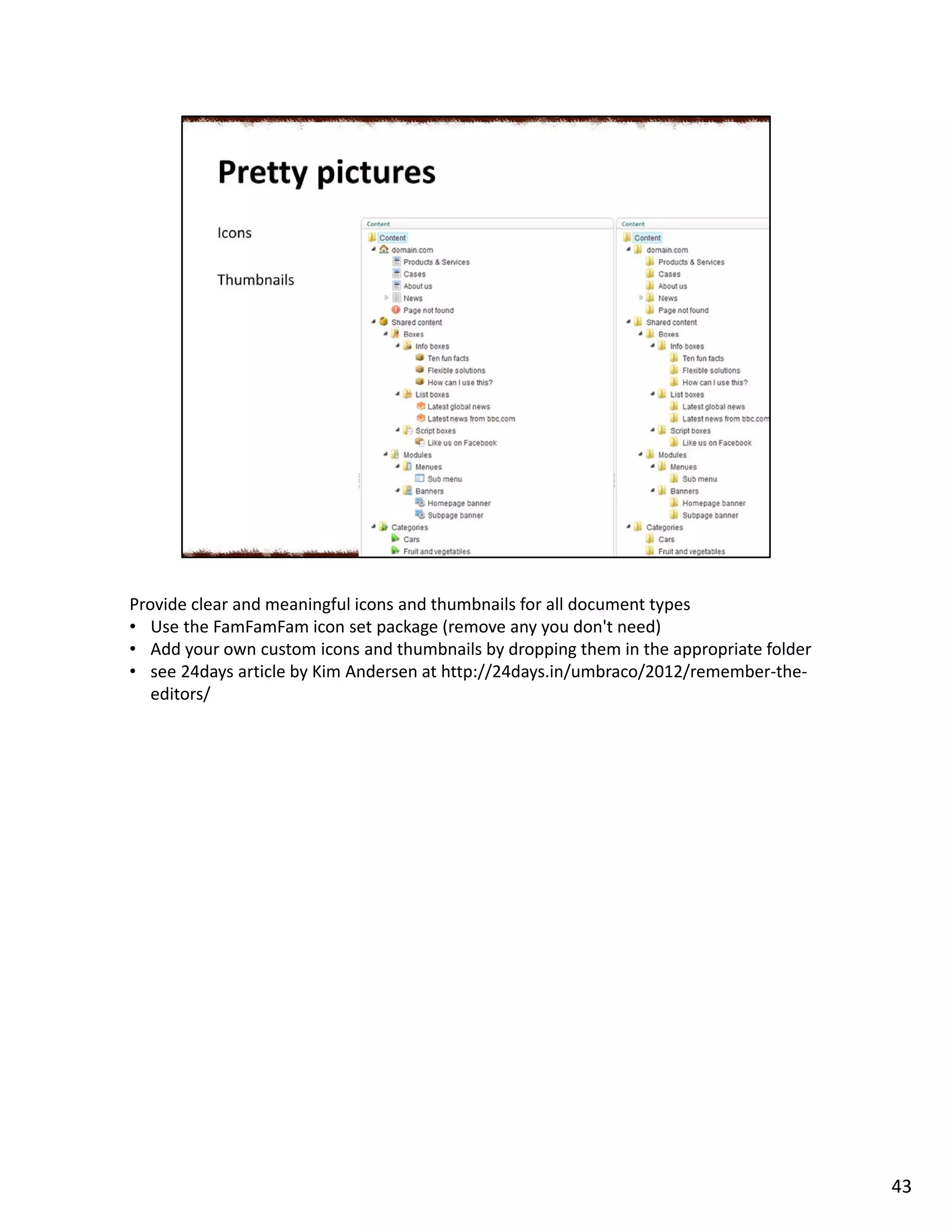 Provide clear and meaningful icons and thumbnails for all document types
• Use the FamFamFam icon set package (remove any you don't need)
• Add your own custom icons and thumbnails by dropping them in the appropriate folder
• see 24days article by Kim Andersen at http://24days.in/umbraco/2012/remember-the-
editors/
43
 