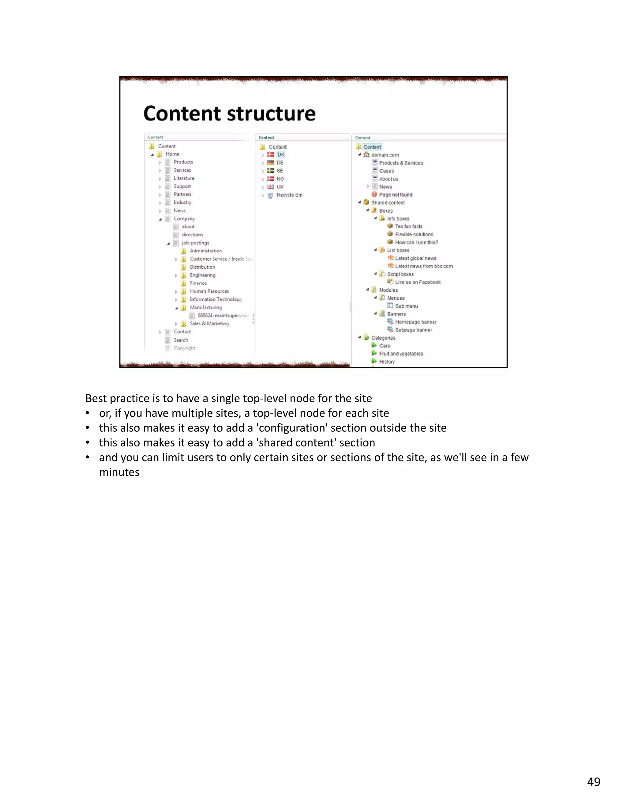 Best practice is to have a single top-level node for the site
• or, if you have multiple sites, a top-level node for each site
• this also makes it easy to add a 'configuration' section outside the site
• this also makes it easy to add a 'shared content' section
• and you can limit users to only certain sites or sections of the site, as we'll see in a few
minutes
49
 