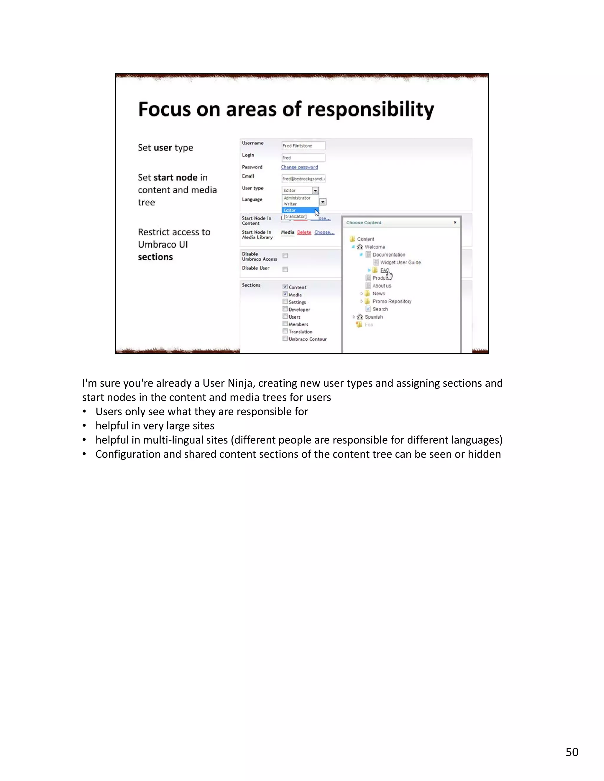 I'm sure you're already a User Ninja, creating new user types and assigning sections and
start nodes in the content and media trees for users
• Users only see what they are responsible for
• helpful in very large sites
• helpful in multi-lingual sites (different people are responsible for different languages)
• Configuration and shared content sections of the content tree can be seen or hidden
50
 