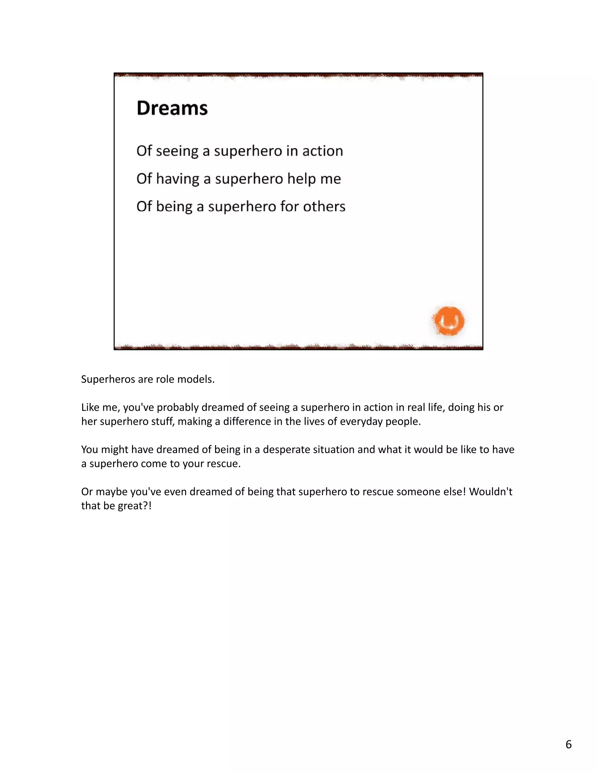 Superheros are role models.
Like me, you've probably dreamed of seeing a superhero in action in real life, doing his or
her superhero stuff, making a difference in the lives of everyday people.
You might have dreamed of being in a desperate situation and what it would be like to have
a superhero come to your rescue.
Or maybe you've even dreamed of being that superhero to rescue someone else! Wouldn't
that be great?!
6
 