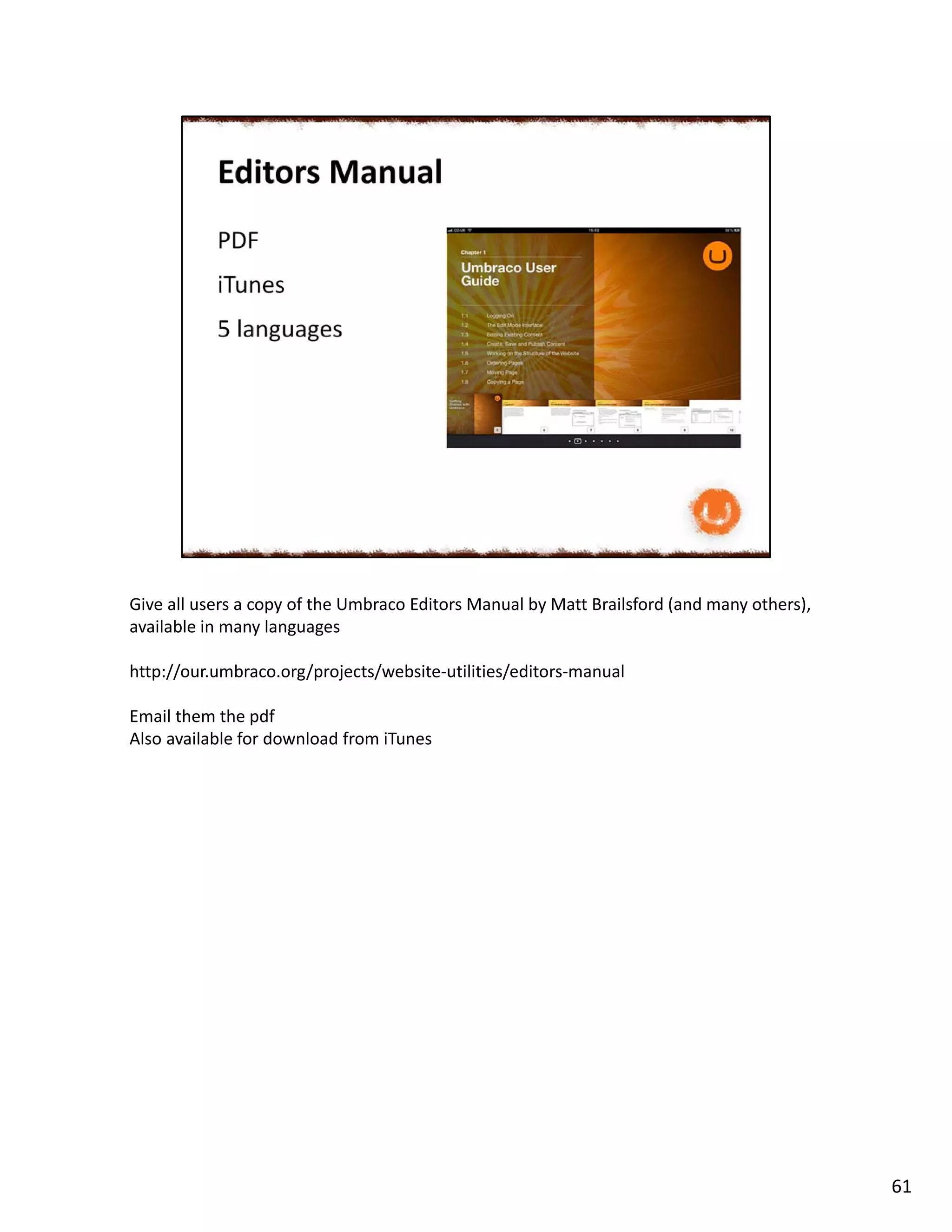 Give all users a copy of the Umbraco Editors Manual by Matt Brailsford (and many others),
available in many languages
http://our.umbraco.org/projects/website-utilities/editors-manual
Email them the pdf
Also available for download from iTunes
61
 