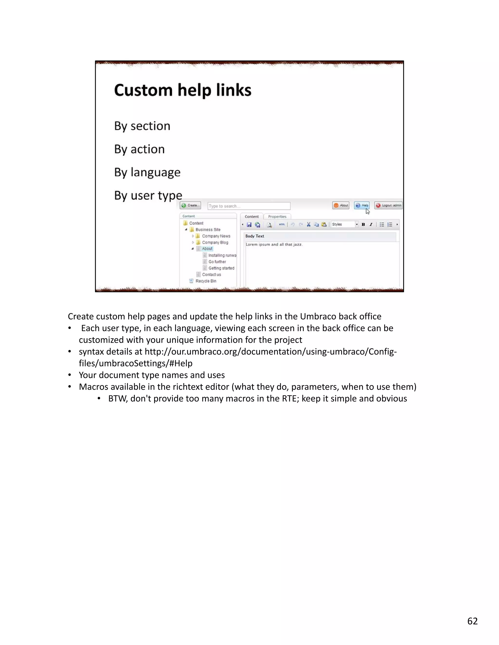 Create custom help pages and update the help links in the Umbraco back office
• Each user type, in each language, viewing each screen in the back office can be
customized with your unique information for the project
• syntax details at http://our.umbraco.org/documentation/using-umbraco/Config-
files/umbracoSettings/#Help
• Your document type names and uses
• Macros available in the richtext editor (what they do, parameters, when to use them)
• BTW, don't provide too many macros in the RTE; keep it simple and obvious
62
 