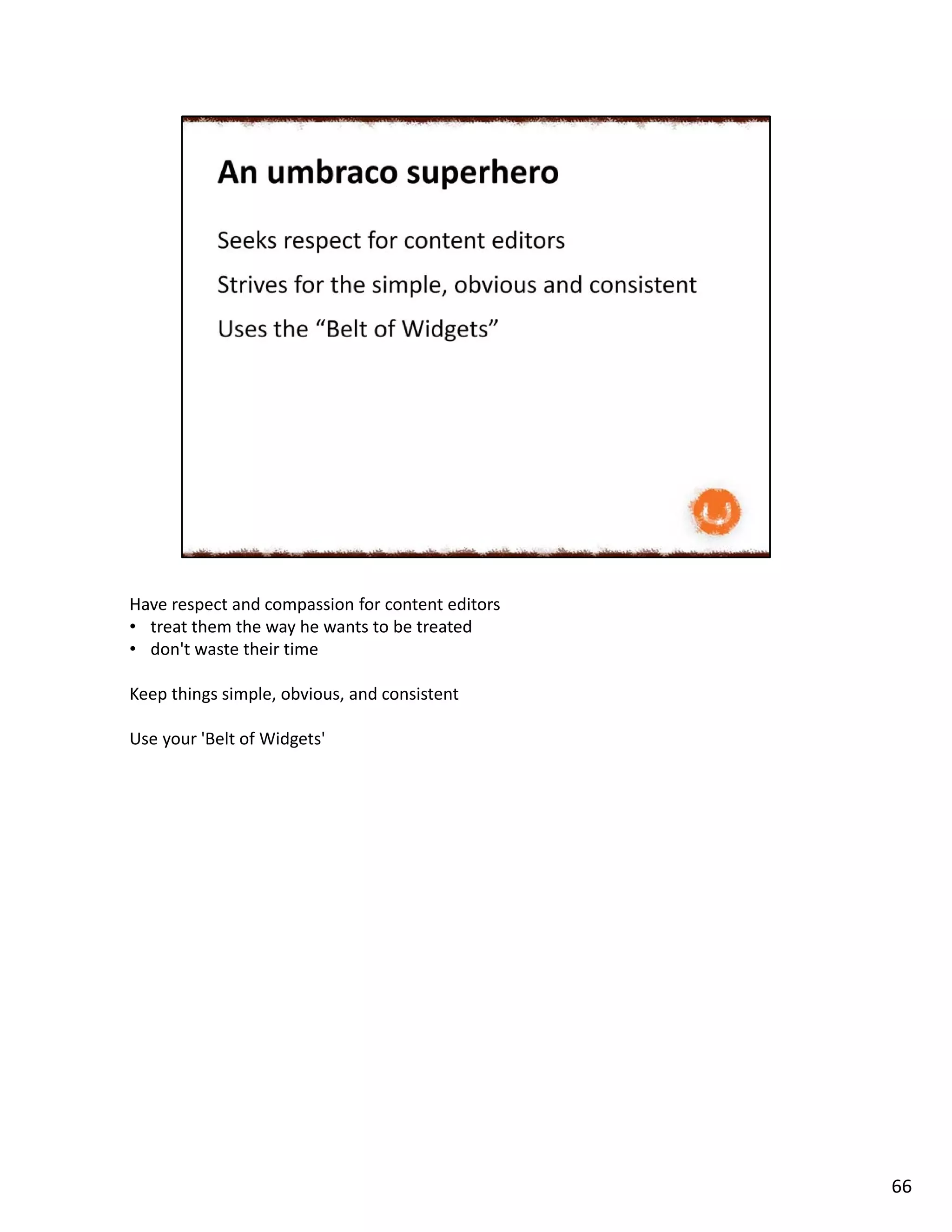 Have respect and compassion for content editors
• treat them the way he wants to be treated
• don't waste their time
Keep things simple, obvious, and consistent
Use your 'Belt of Widgets'
66
 