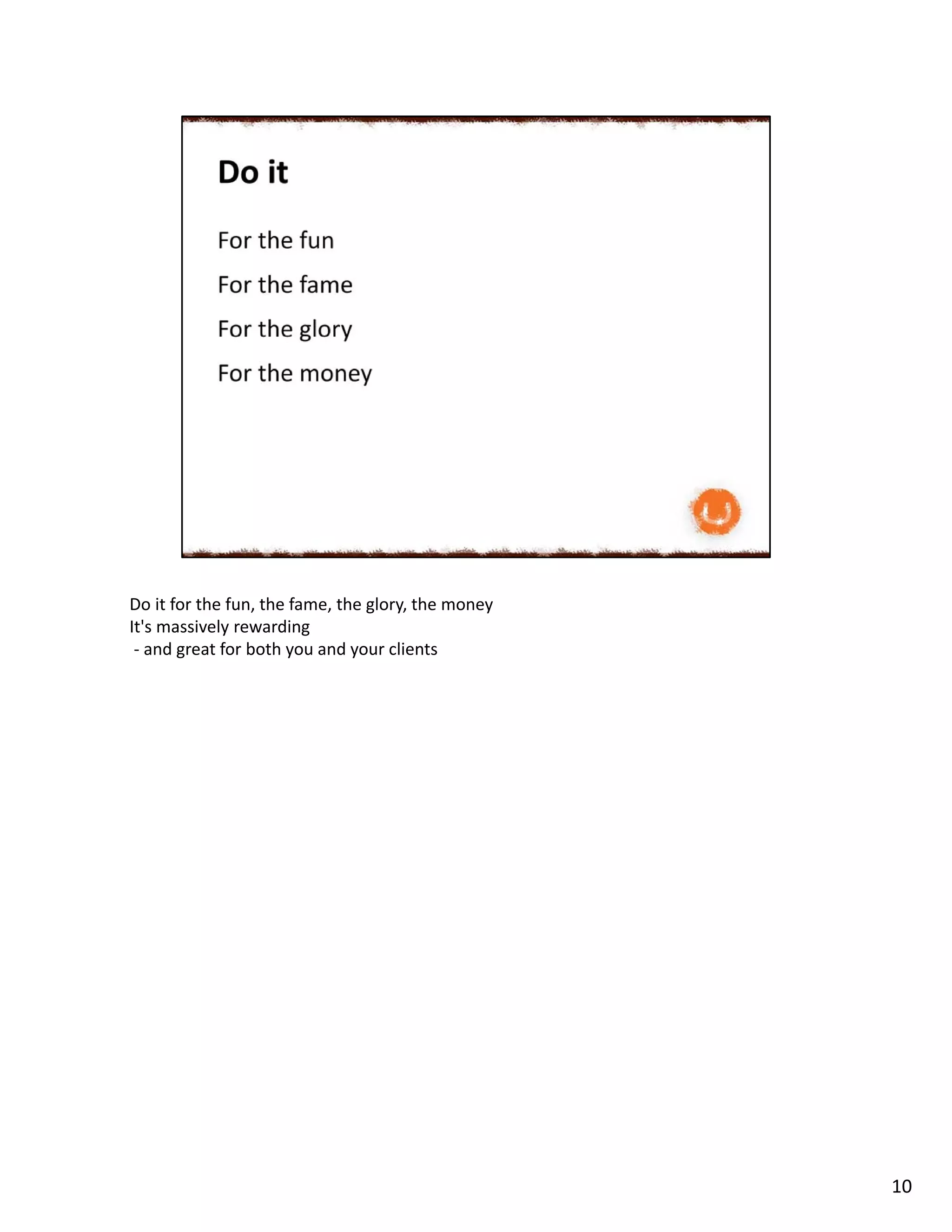 Do it for the fun, the fame, the glory, the money
It's massively rewarding
- and great for both you and your clients
10
 