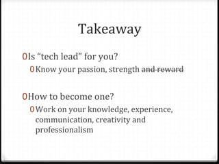 Takeaway	
  
0 Is	
  “tech	
  lead”	
  for	
  you?	
  
   0 Know	
  your	
  passion,	
  strength	
  and	
  reward	
  


0 How	
  to	
  become	
  one?	
  
   0 Work	
  on	
  your	
  knowledge,	
  experience,	
  
     communication,	
  creativity	
  and	
  
     professionalism	
  
 