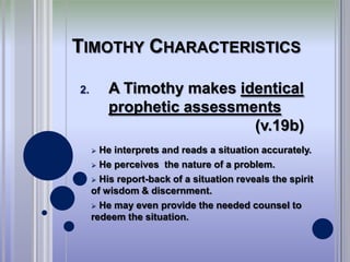 TIMOTHY CHARACTERISTICS

2.       A Timothy makes identical
         prophetic assessments
                           (v.19b)
      He interprets and reads a situation accurately.
      He perceives the nature of a problem.

      His report-back of a situation reveals the spirit
     of wisdom & discernment.
      He may even provide the needed counsel to
     redeem the situation.
 