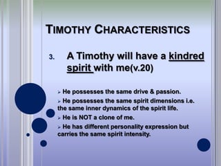 TIMOTHY CHARACTERISTICS

3.       A Timothy will have a kindred
         spirit with me(v.20)

      He possesses the same drive & passion.
      He possesses the same spirit dimensions i.e.
     the same inner dynamics of the spirit life.
      He is NOT a clone of me.

      He has different personality expression but
     carries the same spirit intensity.
 