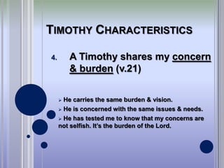 TIMOTHY CHARACTERISTICS

4.       A Timothy shares my concern
         & burden (v.21)


      He carries the same burden & vision.
      He is concerned with the same issues & needs.

      He has tested me to know that my concerns are
     not selfish. It’s the burden of the Lord.
 