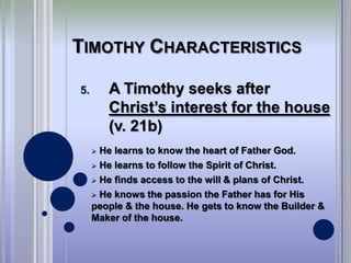 TIMOTHY CHARACTERISTICS

5.       A Timothy seeks after
         Christ’s interest for the house
         (v. 21b)
      He learns to know the heart of Father God.
      He learns to follow the Spirit of Christ.

      He finds access to the will & plans of Christ.

      He knows the passion the Father has for His
     people & the house. He gets to know the Builder &
     Maker of the house.
 