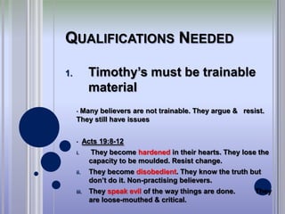 QUALIFICATIONS NEEDED

1.          Timothy’s must be trainable
            material
     •Many believers are not trainable. They argue & resist.
     They still have issues


     •     Acts 19:8-12
     i.      They become hardened in their hearts. They lose the
             capacity to be moulded. Resist change.
     ii.     They become disobedient. They know the truth but
             don’t do it. Non-practising believers.
     iii.    They speak evil of the way things are done.    They
             are loose-mouthed & critical.
 