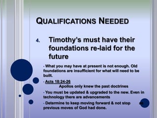 QUALIFICATIONS NEEDED

4.        Timothy’s must have their
          foundations re-laid for the
          future
     •What you may have at present is not enough. Old
     foundations are insufficient for what will need to be
     built.
     •   Acts 18:24-26
                Apollos only knew the past doctrines
     •You must be updated & upgraded to the new. Even in
     technology there are advancements
     •Determine to keep moving forward & not stop        as
     previous moves of God had done.
 