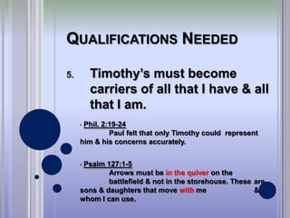 QUALIFICATIONS NEEDED

5.       Timothy’s must become
         carriers of all that I have & all
         that I am.
     •Phil. 2:19-24
              Paul felt that only Timothy could represent
     him & his concerns accurately.


     •Psalm 127:1-5
             Arrows must be in the quiver on the
             battlefield & not in the storehouse. These are
     sons & daughters that move with me                 &
     whom I can use.
 