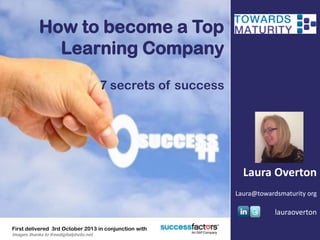 How to become a Top
Learning Company
7 secrets of success
Laura Overton
Laura@towardsmaturity org
lauraoverton
First delivered 3rd October 2013 in conjunction with
Images thanks to freedigitalphoto.net
 