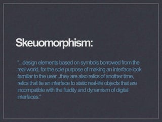 Skeuomorphism:
“...designelementsbasedonsymbolsborrowedfromthe
realworld,forthesolepurposeofmakinganinterfacelook
familiar...
