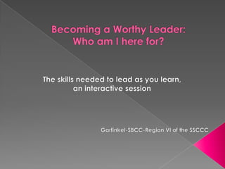 Becoming a Worthy Leader: Who am I here for? The skills needed to lead as you learn,  an interactive session Garfinkel-SBCC-Region VI of the SSCCC 