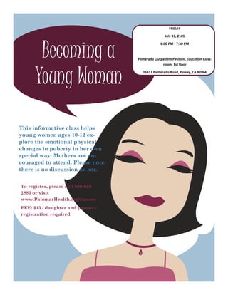 Becoming a
Young Woman
This informative class helps
young women ages 10-12 ex-
plore the emotional physical
changes in puberty in her own
special way. Mothers are en-
couraged to attend. Please note
there is no discussion on sex.
To register, please call 800-628-
2880 or visit
www.PalomarHealth.org/classes
FEE: $15 / daughter and parent—
registration required
FRIDAY
July 31, 2105
6:00 PM - 7:30 PM
Pomerado Outpatient Pavilion, Education Class-
room, 1st floor
15611 Pomerado Road, Poway, CA 92064
 