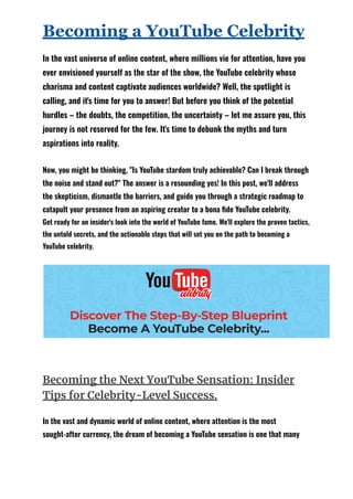 Becoming a YouTube Celebrity
In the vast universe of online content, where millions vie for attention, have you
ever envisioned yourself as the star of the show, the YouTube celebrity whose
charisma and content captivate audiences worldwide? Well, the spotlight is
calling, and it's time for you to answer! But before you think of the potential
hurdles – the doubts, the competition, the uncertainty – let me assure you, this
journey is not reserved for the few. It's time to debunk the myths and turn
aspirations into reality.
Now, you might be thinking, "Is YouTube stardom truly achievable? Can I break through
the noise and stand out?" The answer is a resounding yes! In this post, we'll address
the skepticism, dismantle the barriers, and guide you through a strategic roadmap to
catapult your presence from an aspiring creator to a bona fide YouTube celebrity.
Get ready for an insider's look into the world of YouTube fame. We'll explore the proven tactics,
the untold secrets, and the actionable steps that will set you on the path to becoming a
YouTube celebrity.
Becoming the Next YouTube Sensation: Insider
Tips for Celebrity-Level Success.
In the vast and dynamic world of online content, where attention is the most
sought-after currency, the dream of becoming a YouTube sensation is one that many
 
