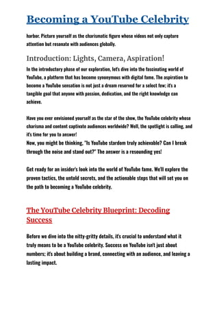 Becoming a YouTube Celebrity
harbor. Picture yourself as the charismatic figure whose videos not only capture
attention but resonate with audiences globally.
Introduction: Lights, Camera, Aspiration!
In the introductory phase of our exploration, let's dive into the fascinating world of
YouTube, a platform that has become synonymous with digital fame. The aspiration to
become a YouTube sensation is not just a dream reserved for a select few; it's a
tangible goal that anyone with passion, dedication, and the right knowledge can
achieve.
Have you ever envisioned yourself as the star of the show, the YouTube celebrity whose
charisma and content captivate audiences worldwide? Well, the spotlight is calling, and
it's time for you to answer!
Now, you might be thinking, "Is YouTube stardom truly achievable? Can I break
through the noise and stand out?" The answer is a resounding yes!
Get ready for an insider's look into the world of YouTube fame. We'll explore the
proven tactics, the untold secrets, and the actionable steps that will set you on
the path to becoming a YouTube celebrity.
The YouTube Celebrity Blueprint: Decoding
Success
Before we dive into the nitty-gritty details, it's crucial to understand what it
truly means to be a YouTube celebrity. Success on YouTube isn't just about
numbers; it's about building a brand, connecting with an audience, and leaving a
lasting impact.
 