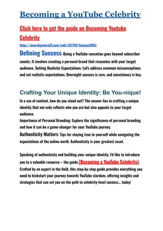 Becoming a YouTube Celebrity
Click here to get the guide on Becoming Youtube
Celebrity
https://www.digistore24.com/redir/527193/Soumya1993/
Defining Success: Being a YouTube sensation goes beyond subscriber
counts. It involves creating a personal brand that resonates with your target
audience. Setting Realistic Expectations: Let's address common misconceptions
and set realistic expectations. Overnight success is rare, and consistency is key.
Crafting Your Unique Identity: Be You-nique!
In a sea of content, how do you stand out? The answer lies in crafting a unique
identity that not only reflects who you are but also appeals to your target
audience.
Importance of Personal Branding: Explore the significance of personal branding
and how it can be a game-changer for your YouTube journey.
Authenticity Matters: Tips for staying true to yourself while navigating the
expectations of the online world. Authenticity is your greatest asset.
Speaking of authenticity and building your unique identity, I'd like to introduce
you to a valuable resource – the guide [Becoming a YouTube Celebrity].
Crafted by an expert in the field, this step-by-step guide provides everything you
need to kickstart your journey towards YouTube stardom, offering insights and
strategies that can set you on the path to celebrity-level success… today!
 