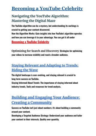 Becoming a YouTube Celebrity
Navigating the YouTube Algorithm:
Mastering the Digital Maze
The YouTube algorithm can be a mystery, but understanding its workings is
crucial to getting your content discovered.
How the Algorithm Works: Gain insights into how YouTube's algorithm operates
and how you can leverage it to your advantage. You can get it all under
Becoming a YouTube Celebrity
Optimizing for Search and Discovery: Strategies for optimizing
your videos to increase visibility and reach a broader audience.
Staying Relevant and Adapting to Trends:
Riding the Wave
The digital landscape is ever-evolving, and staying relevant is crucial to
long-term success on YouTube.
Staying Informed About Trends: The importance of staying informed about
industry trends. Tools and resources for trend analysis.
Building and Engaging Your Audience:
Creating a Community
Success on YouTube isn't just about numbers; it's about building a community
around your content.
Developing a Targeted Audience Strategy: Understand your audience and tailor
your content to their interests. Quality over quantity.
 
