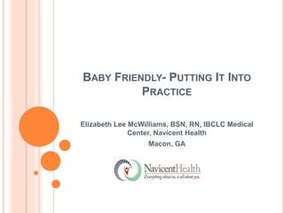 BABY FRIENDLY- PUTTING IT INTO 
PRACTICE 
Elizabeth Lee McWilliams, BSN, RN, IBCLC Medical 
Center, Navicent Health 
Macon, GA 
 