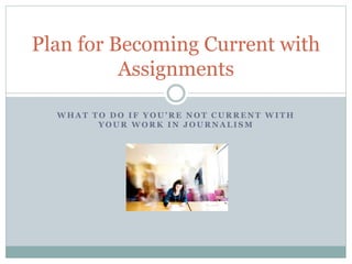 Plan for Becoming Current with 
Assignments 
W H A T T O D O I F Y O U ’ R E N O T C U R R E N T W I T H 
YOUR WORK IN JOURNALISM 
 