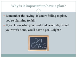 Why is it important to have a plan?
 Remember the saying: If you’re failing to plan,
you’re planning to fail!
 If you know what you need to do each day to get
your work done, you’ll have a goal…right?
 