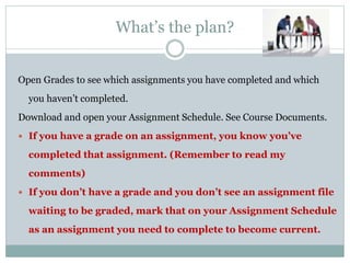 What’s the plan?
Open Grades to see which assignments you have completed and which
you haven’t completed.
Download and open your Assignment Schedule. See Course Documents.
 If you have a grade on an assignment, you know you’ve
completed that assignment. (Remember to read my
comments)
 If you don’t have a grade and you don’t see an assignment file
waiting to be graded, mark that on your Assignment Schedule
as an assignment you need to complete to become current.
 