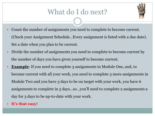 What do I do next?
 Count the number of assignments you need to complete to become current.
(Check your Assignment Schedule…Every assignment is listed with a due date).
Set a date when you plan to be current.
 Divide the number of assignments you need to complete to become current by
the number of days you have given yourself to become current.
 Example: If you need to complete 3 assignments in Module One, and, to
become current with all your work, you need to complete 3 more assignments in
Module Two and you have 3 days to be on target with your work, you have 6
assignments to complete in 3 days…so…you’ll need to complete 2 assignments a
day for 3 days to be up-to-date with your work.
 It’s that easy!
 