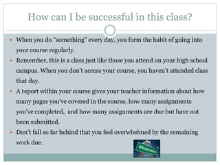 How can I be successful in this class?
 When you do “something” every day, you form the habit of going into
your course regularly.
 Remember, this is a class just like those you attend on your high school
campus. When you don’t access your course, you haven’t attended class
that day.
 A report within your course gives your teacher information about how
many pages you’ve covered in the course, how many assignments
you’ve completed, and how many assignments are due but have not
been submitted.
 Don’t fall so far behind that you feel overwhelmed by the remaining
work due.
 