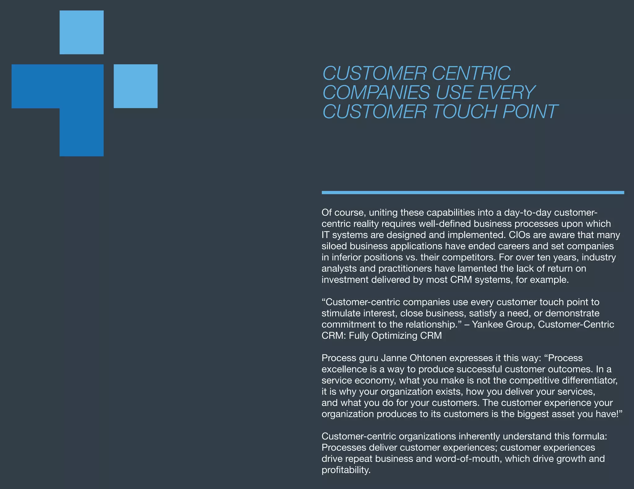 Of course, uniting these capabilities into a day-to-day customer-
centric reality requires well-defined business processes upon which
IT systems are designed and implemented. CIOs are aware that many
siloed business applications have ended careers and set companies
in inferior positions vs. their competitors. For over ten years, industry
analysts and practitioners have lamented the lack of return on
investment delivered by most CRM systems, for example.
“Customer-centric companies use every customer touch point to
stimulate interest, close business, satisfy a need, or demonstrate
commitment to the relationship.” – Yankee Group, Customer-Centric
CRM: Fully Optimizing CRM
Process guru Janne Ohtonen expresses it this way: “Process
excellence is a way to produce successful customer outcomes. In a
service economy, what you make is not the competitive differentiator,
it is why your organization exists, how you deliver your services,
and what you do for your customers. The customer experience your
organization produces to its customers is the biggest asset you have!”
Customer-centric organizations inherently understand this formula:
Processes deliver customer experiences; customer experiences
drive repeat business and word-of-mouth, which drive growth and
profitability.
CUSTOMER CENTRIC
COMPANIES USE EVERY
CUSTOMER TOUCH POINT
 