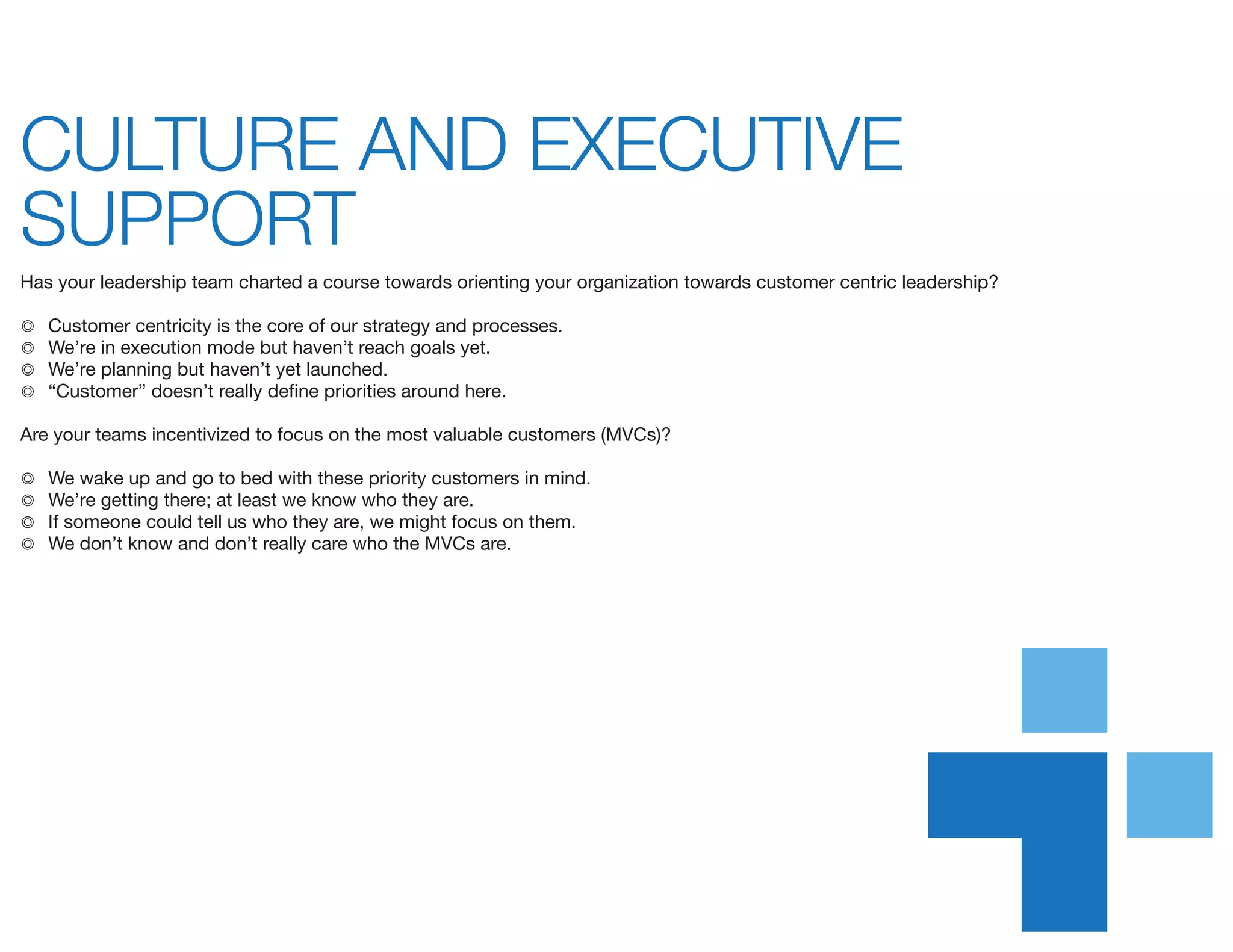 CULTURE AND EXECUTIVE
SUPPORT	
Has your leadership team charted a course towards orienting your organization towards customer centric leadership?
◎	 Customer centricity is the core of our strategy and processes.
◎	 We’re in execution mode but haven’t reach goals yet.
◎	 We’re planning but haven’t yet launched.
◎	 “Customer” doesn’t really define priorities around here.
Are your teams incentivized to focus on the most valuable customers (MVCs)?
◎	 We wake up and go to bed with these priority customers in mind.
◎	 We’re getting there; at least we know who they are.
◎	 If someone could tell us who they are, we might focus on them.
◎	 We don’t know and don’t really care who the MVCs are.
 