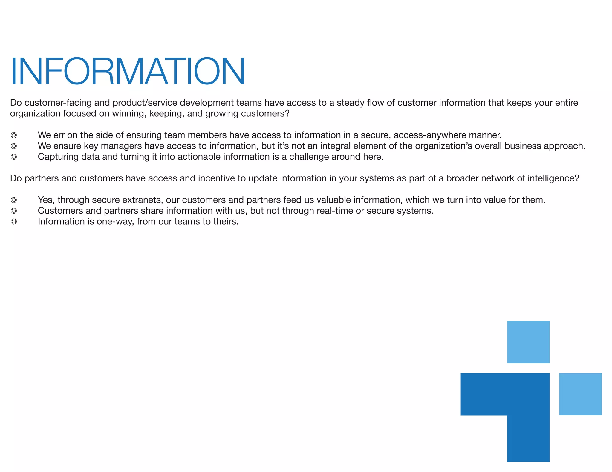INFORMATION	
Do customer-facing and product/service development teams have access to a steady flow of customer information that keeps your entire
organization focused on winning, keeping, and growing customers?
◎	 We err on the side of ensuring team members have access to information in a secure, access-anywhere manner.
◎	 We ensure key managers have access to information, but it’s not an integral element of the organization’s overall business approach.
◎	 Capturing data and turning it into actionable information is a challenge around here.
Do partners and customers have access and incentive to update information in your systems as part of a broader network of intelligence?
◎	 Yes, through secure extranets, our customers and partners feed us valuable information, which we turn into value for them.
◎	 Customers and partners share information with us, but not through real-time or secure systems.
◎	 Information is one-way, from our teams to theirs.
 