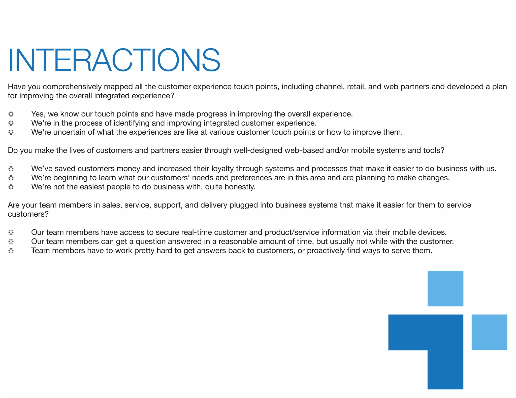 INTERACTIONS	
Have you comprehensively mapped all the customer experience touch points, including channel, retail, and web partners and developed a plan
for improving the overall integrated experience?
◎	 Yes, we know our touch points and have made progress in improving the overall experience.
◎	 We’re in the process of identifying and improving integrated customer experience.
◎	 We’re uncertain of what the experiences are like at various customer touch points or how to improve them.
Do you make the lives of customers and partners easier through well-designed web-based and/or mobile systems and tools?
◎	 We’ve saved customers money and increased their loyalty through systems and processes that make it easier to do business with us.
◎	 We’re beginning to learn what our customers’ needs and preferences are in this area and are planning to make changes.
◎	 We’re not the easiest people to do business with, quite honestly.
Are your team members in sales, service, support, and delivery plugged into business systems that make it easier for them to service
customers?
◎	 Our team members have access to secure real-time customer and product/service information via their mobile devices.
◎	 Our team members can get a question answered in a reasonable amount of time, but usually not while with the customer.
◎	 Team members have to work pretty hard to get answers back to customers, or proactively find ways to serve them.
 