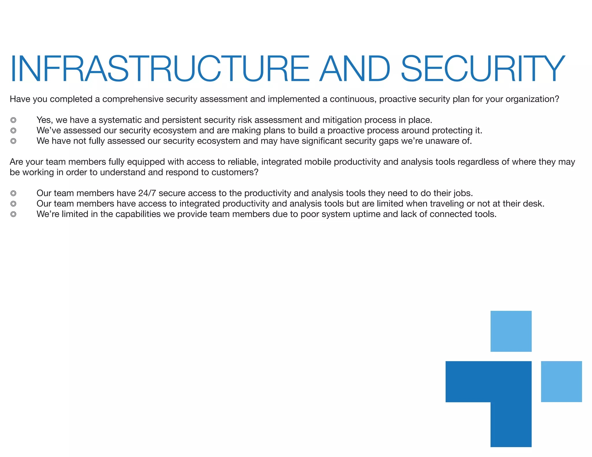 INFRASTRUCTURE AND SECURITY	
Have you completed a comprehensive security assessment and implemented a continuous, proactive security plan for your organization?
◎	 Yes, we have a systematic and persistent security risk assessment and mitigation process in place.
◎	 We’ve assessed our security ecosystem and are making plans to build a proactive process around protecting it.
◎	 We have not fully assessed our security ecosystem and may have significant security gaps we’re unaware of.
Are your team members fully equipped with access to reliable, integrated mobile productivity and analysis tools regardless of where they may
be working in order to understand and respond to customers?
◎	 Our team members have 24/7 secure access to the productivity and analysis tools they need to do their jobs.
◎	 Our team members have access to integrated productivity and analysis tools but are limited when traveling or not at their desk.
◎	 We’re limited in the capabilities we provide team members due to poor system uptime and lack of connected tools.
 