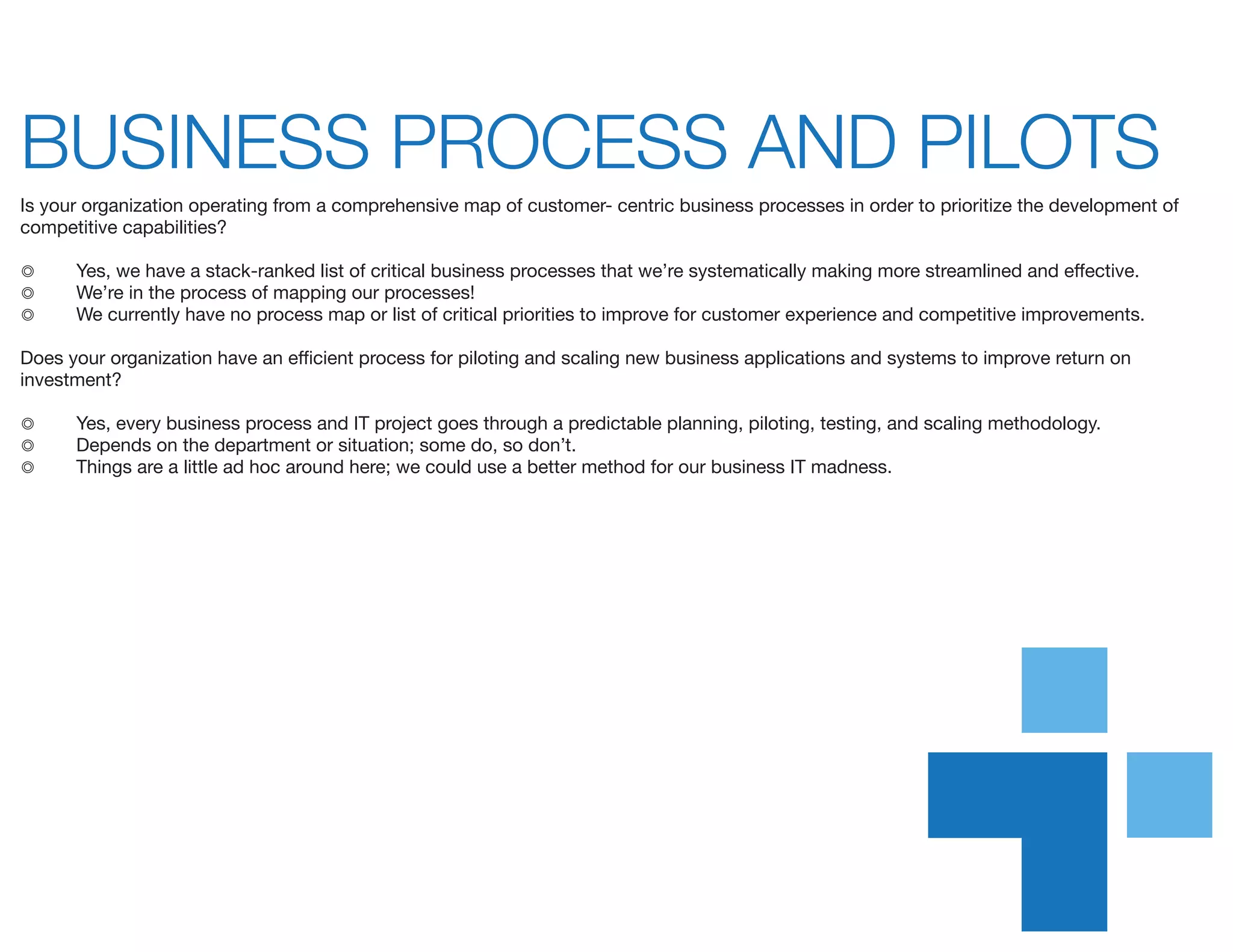 BUSINESS PROCESS AND PILOTS	
Is your organization operating from a comprehensive map of customer- centric business processes in order to prioritize the development of
competitive capabilities?
◎	 Yes, we have a stack-ranked list of critical business processes that we’re systematically making more streamlined and effective.
◎	 We’re in the process of mapping our processes!
◎	 We currently have no process map or list of critical priorities to improve for customer experience and competitive improvements.
Does your organization have an efficient process for piloting and scaling new business applications and systems to improve return on
investment?
◎	 Yes, every business process and IT project goes through a predictable planning, piloting, testing, and scaling methodology.
◎	 Depends on the department or situation; some do, so don’t.
◎	 Things are a little ad hoc around here; we could use a better method for our business IT madness.
 