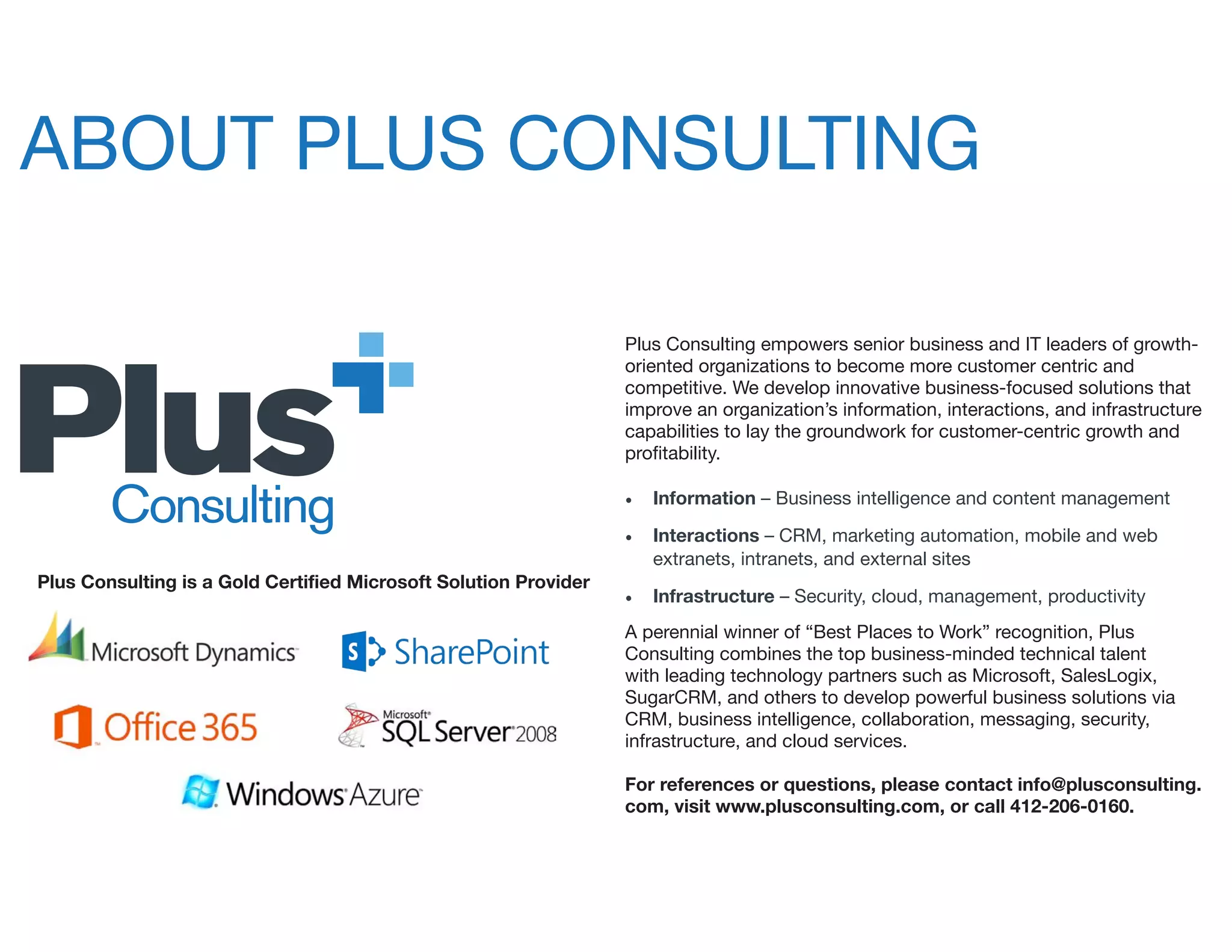 ABOUT PLUS CONSULTING
Plus Consulting empowers senior business and IT leaders of growth-
oriented organizations to become more customer centric and
competitive. We develop innovative business-focused solutions that
improve an organization’s information, interactions, and infrastructure
capabilities to lay the groundwork for customer-centric growth and
profitability.
•	 Information – Business intelligence and content management
•	 Interactions – CRM, marketing automation, mobile and web
extranets, intranets, and external sites
•	 Infrastructure – Security, cloud, management, productivity
A perennial winner of “Best Places to Work” recognition, Plus
Consulting combines the top business-minded technical talent
with leading technology partners such as Microsoft, SalesLogix,
SugarCRM, and others to develop powerful business solutions via
CRM, business intelligence, collaboration, messaging, security,
infrastructure, and cloud services.
For references or questions, please contact info@plusconsulting.
com, visit www.plusconsulting.com, or call 412-206-0160.
Plus Consulting is a Gold Certified Microsoft Solution Provider
 