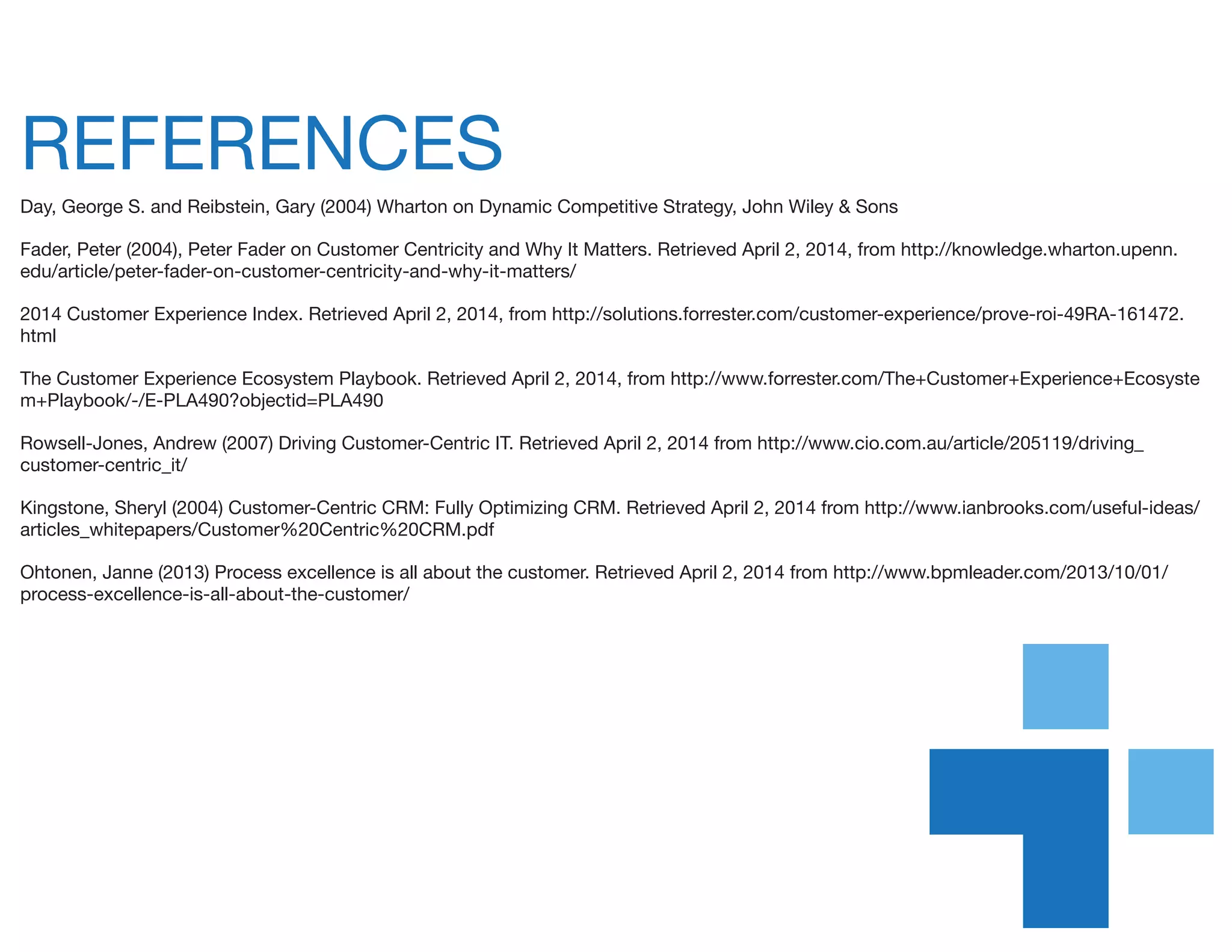 REFERENCES
Day, George S. and Reibstein, Gary (2004) Wharton on Dynamic Competitive Strategy, John Wiley & Sons
Fader, Peter (2004), Peter Fader on Customer Centricity and Why It Matters. Retrieved April 2, 2014, from http://knowledge.wharton.upenn.
edu/article/peter-fader-on-customer-centricity-and-why-it-matters/
2014 Customer Experience Index. Retrieved April 2, 2014, from http://solutions.forrester.com/customer-experience/prove-roi-49RA-161472.
html
The Customer Experience Ecosystem Playbook. Retrieved April 2, 2014, from http://www.forrester.com/The+Customer+Experience+Ecosyste
m+Playbook/-/E-PLA490?objectid=PLA490
Rowsell-Jones, Andrew (2007) Driving Customer-Centric IT. Retrieved April 2, 2014 from http://www.cio.com.au/article/205119/driving_
customer-centric_it/
Kingstone, Sheryl (2004) Customer-Centric CRM: Fully Optimizing CRM. Retrieved April 2, 2014 from http://www.ianbrooks.com/useful-ideas/
articles_whitepapers/Customer%20Centric%20CRM.pdf
Ohtonen, Janne (2013) Process excellence is all about the customer. Retrieved April 2, 2014 from http://www.bpmleader.com/2013/10/01/
process-excellence-is-all-about-the-customer/
 