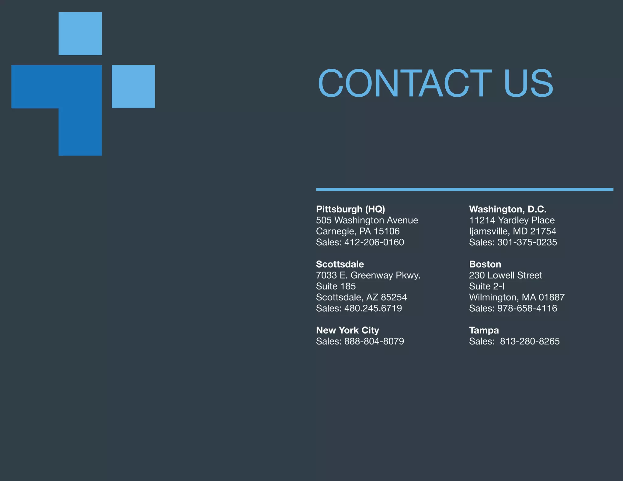 Pittsburgh (HQ)
505 Washington Avenue
Carnegie, PA 15106
Sales: 412-206-0160
Scottsdale
7033 E. Greenway Pkwy.
Suite 185
Scottsdale, AZ 85254
Sales: 480.245.6719
New York City
Sales: 888-804-8079
Washington, D.C.
11214 Yardley Place
Ijamsville, MD 21754
Sales: 301-375-0235
Boston
230 Lowell Street
Suite 2-I
Wilmington, MA 01887
Sales: 978-658-4116
Tampa
Sales: 813-280-8265
CONTACT US
 