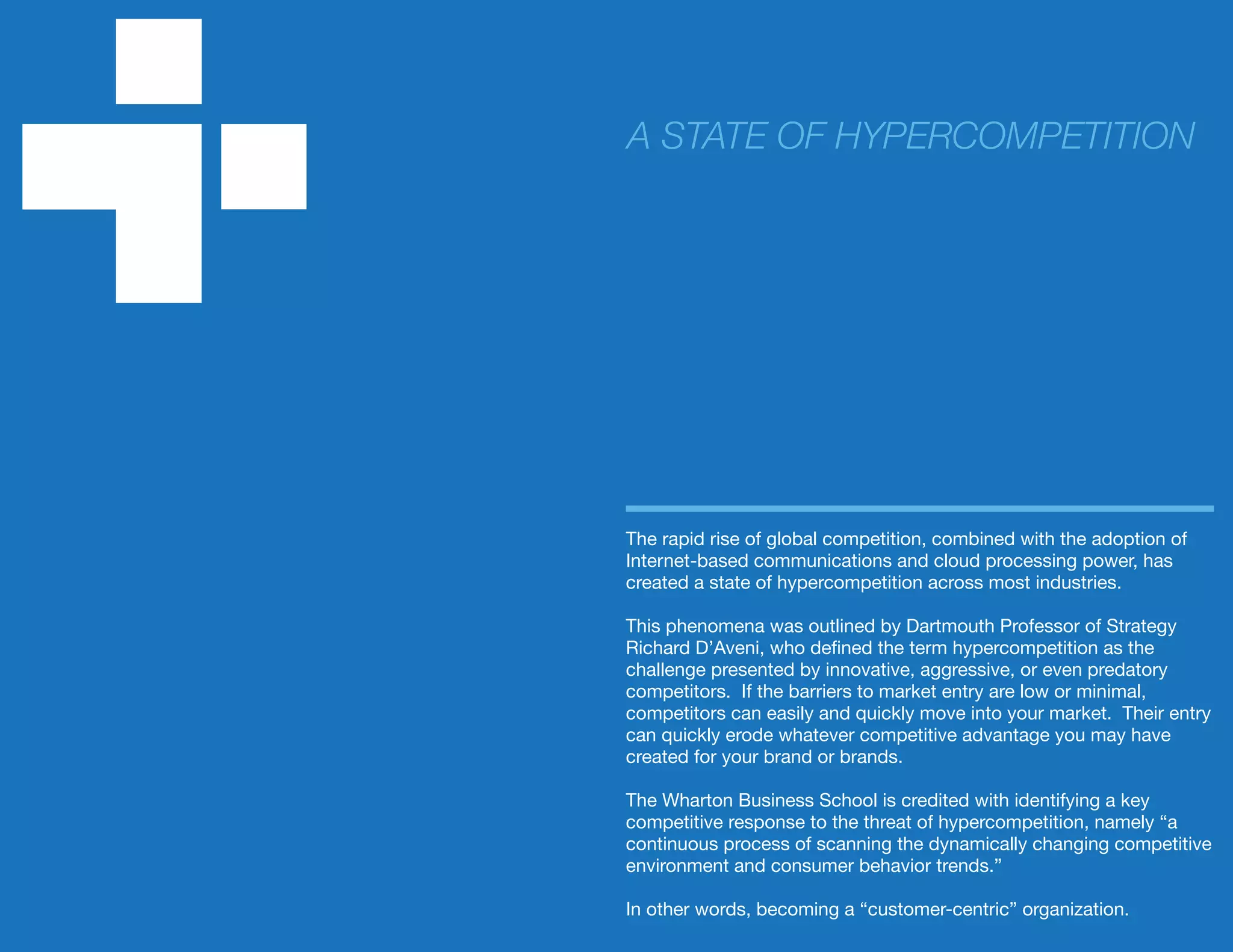 The rapid rise of global competition, combined with the adoption of
Internet-based communications and cloud processing power, has
created a state of hypercompetition across most industries.
This phenomena was outlined by Dartmouth Professor of Strategy
Richard D’Aveni, who defined the term hypercompetition as the
challenge presented by innovative, aggressive, or even predatory
competitors. If the barriers to market entry are low or minimal,
competitors can easily and quickly move into your market. Their entry
can quickly erode whatever competitive advantage you may have
created for your brand or brands.
The Wharton Business School is credited with identifying a key
competitive response to the threat of hypercompetition, namely “a
continuous process of scanning the dynamically changing competitive
environment and consumer behavior trends.”
In other words, becoming a “customer-centric” organization.
A STATE OF HYPERCOMPETITION
 