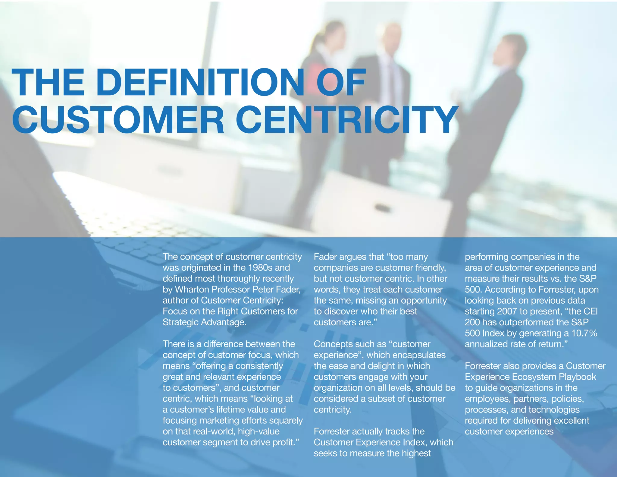THE DEFINITION OF
CUSTOMER CENTRICITY
The concept of customer centricity
was originated in the 1980s and
defined most thoroughly recently
by Wharton Professor Peter Fader,
author of Customer Centricity:
Focus on the Right Customers for
Strategic Advantage.
There is a difference between the
concept of customer focus, which
means “offering a consistently
great and relevant experience
to customers”, and customer
centric, which means “looking at
a customer’s lifetime value and
focusing marketing efforts squarely
on that real-world, high-value
customer segment to drive profit.”
Fader argues that “too many
companies are customer friendly,
but not customer centric. In other
words, they treat each customer
the same, missing an opportunity
to discover who their best
customers are.”
Concepts such as “customer
experience”, which encapsulates
the ease and delight in which
customers engage with your
organization on all levels, should be
considered a subset of customer
centricity.
Forrester actually tracks the
Customer Experience Index, which
seeks to measure the highest
performing companies in the
area of customer experience and
measure their results vs. the S&P
500. According to Forrester, upon
looking back on previous data
starting 2007 to present, “the CEI
200 has outperformed the S&P
500 Index by generating a 10.7%
annualized rate of return.”
Forrester also provides a Customer
Experience Ecosystem Playbook
to guide organizations in the
employees, partners, policies,
processes, and technologies
required for delivering excellent
customer experiences
 