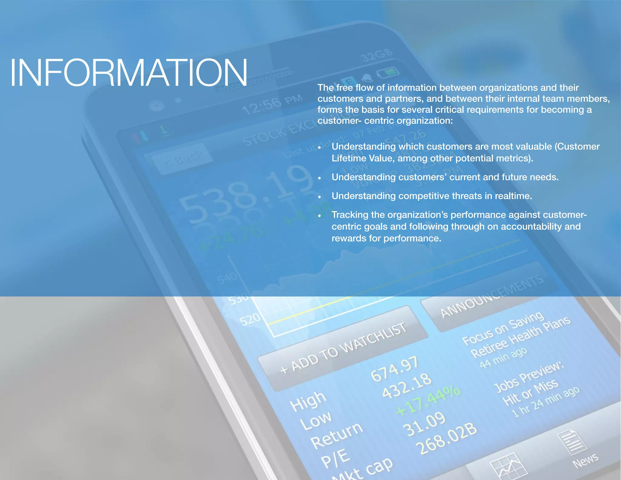 INFORMATION The free flow of information between organizations and their
customers and partners, and between their internal team members,
forms the basis for several critical requirements for becoming a
customer- centric organization:
•	 Understanding which customers are most valuable (Customer
Lifetime Value, among other potential metrics).
•	 Understanding customers’ current and future needs.
•	 Understanding competitive threats in realtime.
•	 Tracking the organization’s performance against customer-
centric goals and following through on accountability and
rewards for performance.
 