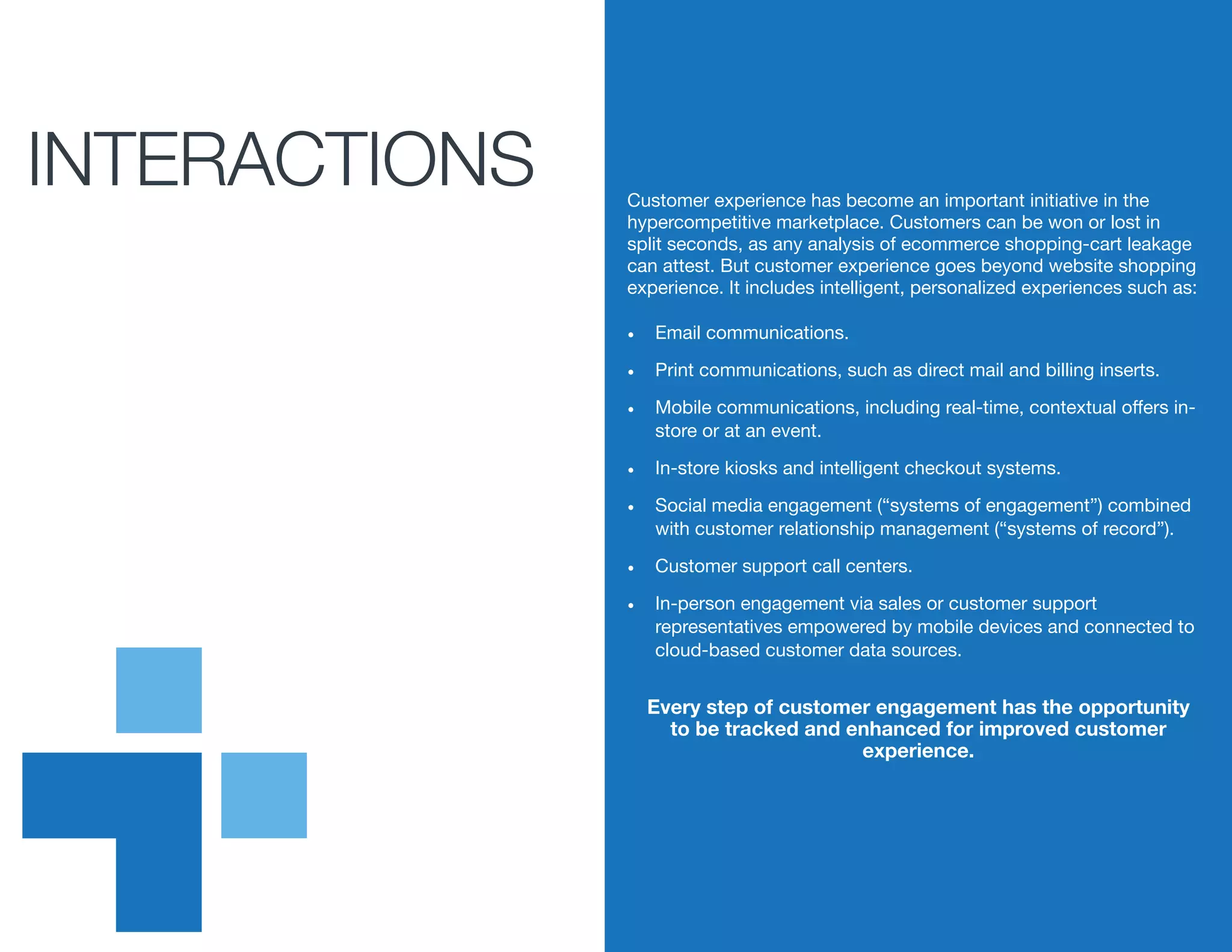 iINTERACTIONS Customer experience has become an important initiative in the
hypercompetitive marketplace. Customers can be won or lost in
split seconds, as any analysis of ecommerce shopping-cart leakage
can attest. But customer experience goes beyond website shopping
experience. It includes intelligent, personalized experiences such as:
•	 Email communications.
•	 Print communications, such as direct mail and billing inserts.
•	 Mobile communications, including real-time, contextual offers in-
store or at an event.
•	 In-store kiosks and intelligent checkout systems.
•	 Social media engagement (“systems of engagement”) combined
with customer relationship management (“systems of record”).
•	 Customer support call centers.
•	 In-person engagement via sales or customer support
representatives empowered by mobile devices and connected to
cloud-based customer data sources.
Every step of customer engagement has the opportunity
to be tracked and enhanced for improved customer
experience.
 