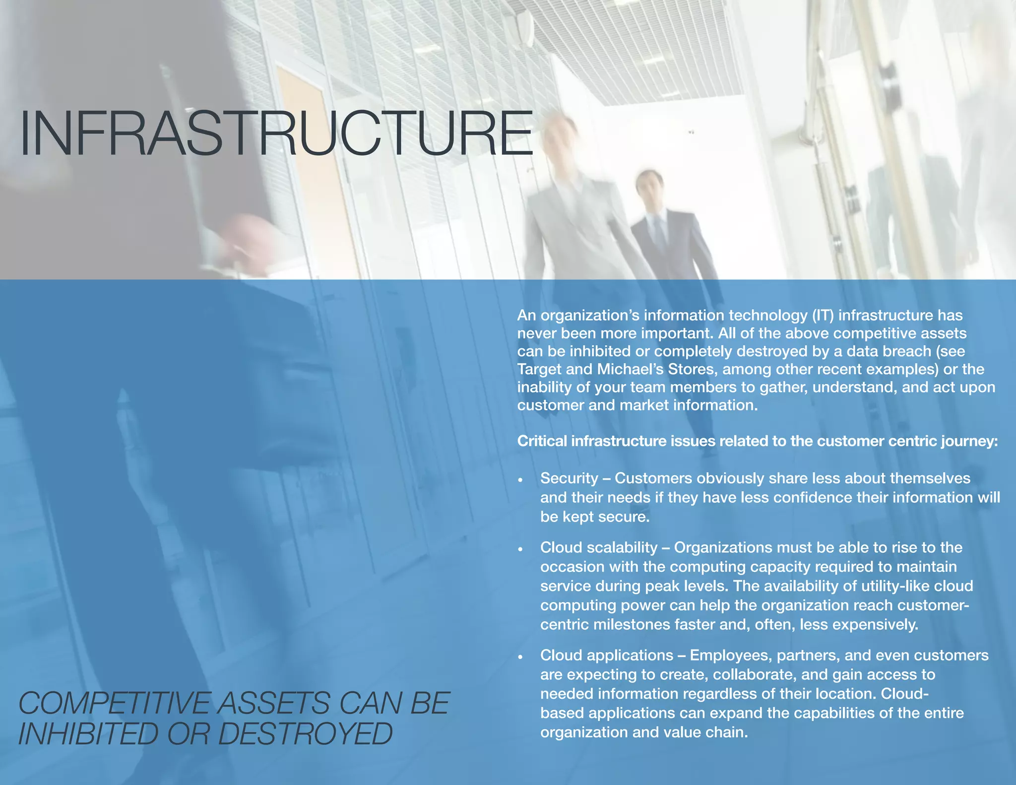 INFRASTRUCTURE
An organization’s information technology (IT) infrastructure has
never been more important. All of the above competitive assets
can be inhibited or completely destroyed by a data breach (see
Target and Michael’s Stores, among other recent examples) or the
inability of your team members to gather, understand, and act upon
customer and market information.
Critical infrastructure issues related to the customer centric journey:
•	 Security – Customers obviously share less about themselves
and their needs if they have less confidence their information will
be kept secure.
•	 Cloud scalability – Organizations must be able to rise to the
occasion with the computing capacity required to maintain
service during peak levels. The availability of utility-like cloud
computing power can help the organization reach customer-
centric milestones faster and, often, less expensively.
•	 Cloud applications – Employees, partners, and even customers
are expecting to create, collaborate, and gain access to
needed information regardless of their location. Cloud-
based applications can expand the capabilities of the entire
organization and value chain.
COMPETITIVE ASSETS CAN BE
INHIBITED OR DESTROYED
 