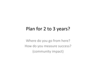 Plan	
  for	
  2	
  to	
  3	
  years?	
  

 Where	
  do	
  you	
  go	
  from	
  here?	
  
How	
  do	
  you	
  measure	
  success?	
  
      (community	
  impact)	
  
 