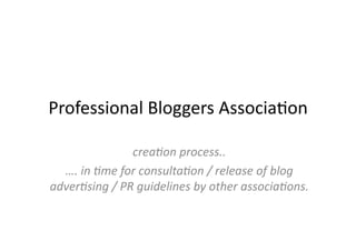 Professional	
  Bloggers	
  Associa3on	
  

                       crea%on	
  process..	
  
  ….	
  in	
  %me	
  for	
  consulta%on	
  /	
  release	
  of	
  blog	
  
adver%sing	
  /	
  PR	
  guidelines	
  by	
  other	
  associa%ons.	
  
 