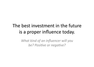 The	
  best	
  investment	
  in	
  the	
  future	
  
   is	
  a	
  proper	
  inﬂuence	
  today.	
  
      What	
  kind	
  of	
  an	
  inﬂuencer	
  will	
  you	
  
         be?	
  Posi%ve	
  or	
  nega%ve?	
  
 