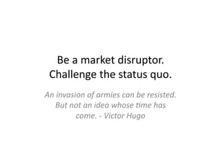 Be	
  a	
  market	
  disruptor.	
  	
  
  Challenge	
  the	
  status	
  quo.	
  
An	
  invasion	
  of	
  armies	
  can	
  be	
  resisted.	
  
    But	
  not	
  an	
  idea	
  whose	
  %me	
  has	
  
            come.	
  -­‐	
  Victor	
  Hugo	
  
 