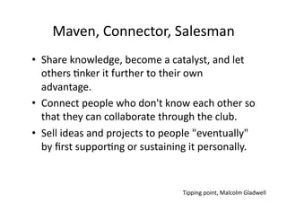 Maven,	
  Connector,	
  Salesman	
  
•  Share	
  knowledge,	
  become	
  a	
  catalyst,	
  and	
  let	
  
   others	
  3nker	
  it	
  further	
  to	
  their	
  own	
  
   advantage.	
  	
  
•  Connect	
  people	
  who	
  don't	
  know	
  each	
  other	
  so	
  
   that	
  they	
  can	
  collaborate	
  through	
  the	
  club.	
  
•  Sell	
  ideas	
  and	
  projects	
  to	
  people	
  "eventually"	
  
   by	
  ﬁrst	
  suppor3ng	
  or	
  sustaining	
  it	
  personally.	
  


                                               Tipping	
  point,	
  Malcolm	
  Gladwell	
  
 